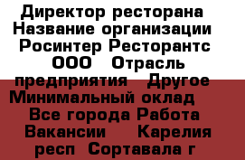 Директор ресторана › Название организации ­ Росинтер Ресторантс, ООО › Отрасль предприятия ­ Другое › Минимальный оклад ­ 1 - Все города Работа » Вакансии   . Карелия респ.,Сортавала г.